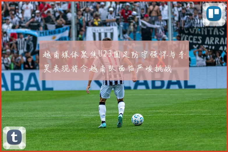 越南媒体聚焦U23国足防守强悍与李昊表现将令越南队面临严峻挑战