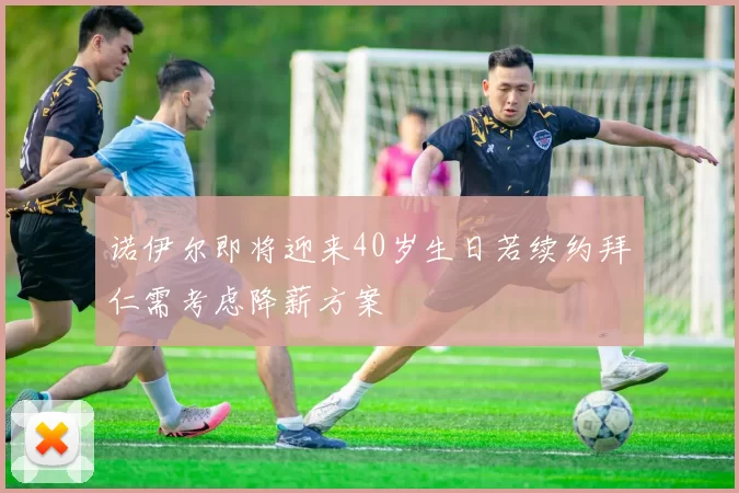 诺伊尔即将迎来40岁生日若续约拜仁需考虑降薪方案