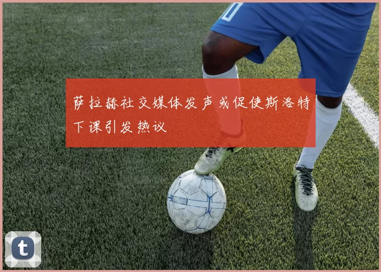 萨拉赫社交媒体发声或促使斯洛特下课引发热议