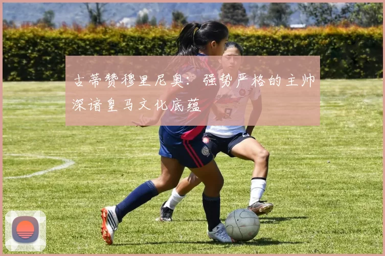 古蒂赞穆里尼奥：强势严格的主帅深谙皇马文化底蕴